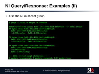© 2017 SI6 Networks. All rights reserved
PHDays WII
Moscow, Russia. May 23-24, 2017
NI Query/Response: Examples (II)
● Use the NI multicast group
$ ping6 -I vic0 -a Aacgls -N freebsd
PING6(72=40+8+24 bytes) fe80::20c:29ff:feaf:194e%vic0 --> ff02::1%vic0
76 bytes from fe80::20c:29ff:fe49:ebdd%vic0:
fe80::20c:29ff:fe49:ebdd(TTL=infty)
::1(TTL=infty) fe80::1(TTL=infty)
76 bytes from fe80::20c:29ff:fe49:ebdd%vic0:
fe80::20c:29ff:fe49:ebdd(TTL=infty)
::1(TTL=infty) fe80::1(TTL=infty)
76 bytes from fe80::20c:29ff:fe49:ebdd%vic0:
fe80::20c:29ff:fe49:ebdd(TTL=infty)
::1(TTL=infty)
fe80::1(TTL=infty)
--- ff02::1%vic0 ping6 statistics ---
3 packets transmitted, 3 packets received, 0.0% packet loss
 