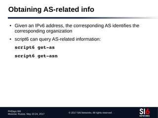 © 2017 SI6 Networks. All rights reserved
PHDays WII
Moscow, Russia. May 23-24, 2017
Obtaining AS-related info
● Given an IPv6 address, the corresponding AS identifies the
corresponding organization
● script6 can query AS-related information:
script6 get­as
script6 get­asn
 