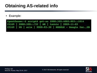 © 2017 SI6 Networks. All rights reserved
PHDays WII
Moscow, Russia. May 23-24, 2017
Obtaining AS-related info
● Example:
fgont@snow:~$ script6 get­as 2800:3f0:4002:803::1014
15169 | 2800:3f0::/32 | AR | lacnic | 2009­11­03
15169 | US | arin | 2000­03­30 | GOOGLE ­ Google Inc.,US
 