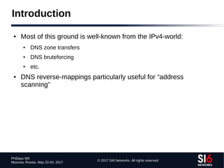 © 2017 SI6 Networks. All rights reserved
PHDays WII
Moscow, Russia. May 23-24, 2017
Introduction
● Most of this ground is well-known from the IPv4-world:
● DNS zone transfers
● DNS bruteforcing
● etc.
● DNS reverse-mappings particularly useful for “address
scanning”
 