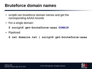 © 2017 SI6 Networks. All rights reserved
PHDays WII
Moscow, Russia. May 23-24, 2017
Bruteforce domain names
● script6 can bruteforce domain names and get the
corresponding AAAA records
● For a single domain:
$ script6 get-bruteforce-aaaa DOMAIN
● Pipelined:
$ cat domains.txt | script6 get-bruteforce-aaaa
 