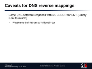 © 2017 SI6 Networks. All rights reserved
PHDays WII
Moscow, Russia. May 23-24, 2017
Caveats for DNS reverse mappings
● Some DNS software responds with NOERROR for ENT (Empty
Non-Terminals)
● Please see draft-ietf-dnsop-nxdomain-cut
 