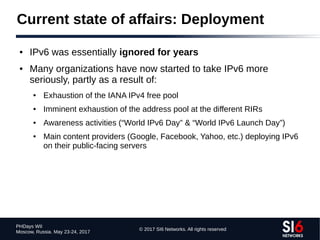 © 2017 SI6 Networks. All rights reserved
PHDays WII
Moscow, Russia. May 23-24, 2017
Current state of affairs: Deployment
● IPv6 was essentially ignored for years
● Many organizations have now started to take IPv6 more
seriously, partly as a result of:
● Exhaustion of the IANA IPv4 free pool
● Imminent exhaustion of the address pool at the different RIRs
● Awareness activities (“World IPv6 Day” & “World IPv6 Launch Day”)
● Main content providers (Google, Facebook, Yahoo, etc.) deploying IPv6
on their public-facing servers
 