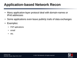 © 2017 SI6 Networks. All rights reserved
PHDays WII
Moscow, Russia. May 23-24, 2017
Application-based Network Recon
● Many application-layer protocol deal with domain-names or
IPv6 addresses
● Some applications even leave publicly trails of data exchanges
● Examples:
● P2P aplications
● email
● etc.
 