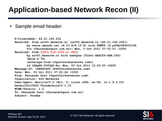 © 2017 SI6 Networks. All rights reserved
PHDays WII
Moscow, Russia. May 23-24, 2017
Application-based Network Recon (II)
● Sample email header:
X-ClientAddr: 46.21.160.232
Received: from srv01.bbserve.nl (srv01.bbserve.nl [46.21.160.232])
by venus.xmundo.net (8.13.8/8.13.8) with ESMTP id p93Ar0E4003196
for <fernando@gont.com.ar>; Mon, 3 Oct 2011 07:53:01 -0300
Received: from [2001:5c0:1000:a::943]
by srv01.bbserve.nl with esmtpsa (TLSv1:AES256-SHA:256)
(Exim 4.76)
(envelope-from <fgont@si6networks.com>)
id 1RAg8k-0000Qf-Hu; Mon, 03 Oct 2011 12:52:55 +0200
Message-ID: <4E8993FC.30600@si6networks.com>
Date: Mon, 03 Oct 2011 07:52:44 -0300
From: Fernando Gont <fgont@si6networks.com>
Organization: SI6 Networks
User-Agent: Mozilla/5.0 (X11; U; Linux i686; en-US; rv:1.9.2.23)
Gecko/20110922 Thunderbird/3.1.15
MIME-Version: 1.0
To: Fernando Gont <fernando@gont.com.ar>
Subject: Prueba
 