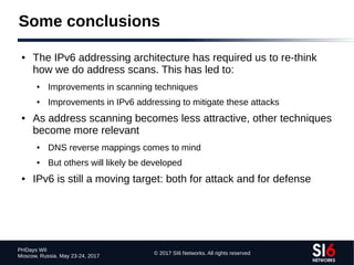 © 2017 SI6 Networks. All rights reserved
PHDays WII
Moscow, Russia. May 23-24, 2017
Some conclusions
● The IPv6 addressing architecture has required us to re-think
how we do address scans. This has led to:
● Improvements in scanning techniques
● Improvements in IPv6 addressing to mitigate these attacks
● As address scanning becomes less attractive, other techniques
become more relevant
● DNS reverse mappings comes to mind
● But others will likely be developed
● IPv6 is still a moving target: both for attack and for defense
 