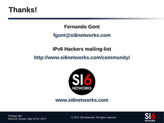 © 2017 SI6 Networks. All rights reserved
PHDays WII
Moscow, Russia. May 23-24, 2017
Thanks!
Fernando Gont
fgont@si6networks.com
IPv6 Hackers mailing-list
http://www.si6networks.com/community/
www.si6networks.com
 
