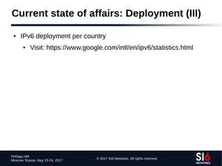 © 2017 SI6 Networks. All rights reserved
PHDays WII
Moscow, Russia. May 23-24, 2017
Current state of affairs: Deployment (III)
● IPv6 deployment per country
● Visit: https://www.google.com/intl/en/ipv6/statistics.html
 