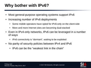 © 2017 SI6 Networks. All rights reserved
PHDays WII
Moscow, Russia. May 23-24, 2017
Why bother with IPv6?
● Most general-purpose operating systems support IPv6
● Increasing number of IPv6 deployments
● Some mobile operators have opted for IPv6-only on the client-side
● More and more Internet sites are becoming dual-stacked
● Even in IPv4-only networks, IPv6 can be leveraged in a number
of ways
● IPv6 connectivity is “dormant”, waiting to be exploited
● No parity of security policies between IPv4 and IPv6
● IPv6 can be the “weakest link in the chain”
 