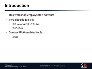 © 2017 SI6 Networks. All rights reserved
PHDays WII
Moscow, Russia. May 23-24, 2017
Introduction
● This workshop employs free software
● IPv6-specific toolkits:
● SI6 Networks' IPv6 Toolkit
● THC-IPv6
● General IPv6-enabled tools:
● nmap
 