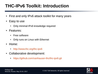 © 2017 SI6 Networks. All rights reserved
PHDays WII
Moscow, Russia. May 23-24, 2017
THC-IPv6 Toolkit: Introduction
● First and only IPv6 attack toolkit for many years
● Easy to use
● Only minimal IPv6 knowledge required
● Features:
● Free software
● Only runs on Linux with Ethernet
● Home:
● http://www.thc.org/thc-ipv6
● Collaborative development:
● https://github.com/vanhauser-thc/thc-ipv6.git
 