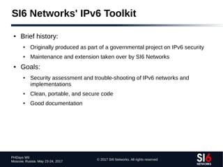 © 2017 SI6 Networks. All rights reserved
PHDays WII
Moscow, Russia. May 23-24, 2017
● Brief history:
● Originally produced as part of a governmental project on IPv6 security
● Maintenance and extension taken over by SI6 Networks
● Goals:
● Security assessment and trouble-shooting of IPv6 networks and
implementations
● Clean, portable, and secure code
● Good documentation
SI6 Networks' IPv6 Toolkit
 