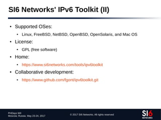 © 2017 SI6 Networks. All rights reserved
PHDays WII
Moscow, Russia. May 23-24, 2017
● Supported OSes:
● Linux, FreeBSD, NetBSD, OpenBSD, OpenSolaris, and Mac OS
● License:
● GPL (free software)
● Home:
● https://www.si6networks.com/tools/ipv6toolkit
● Collaborative development:
● https://www.github.com/fgont/ipv6toolkit.git
SI6 Networks' IPv6 Toolkit (II)
 
