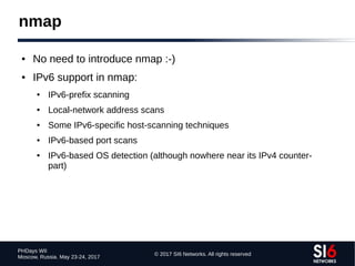 © 2017 SI6 Networks. All rights reserved
PHDays WII
Moscow, Russia. May 23-24, 2017
● No need to introduce nmap :-)
● IPv6 support in nmap:
● IPv6-prefix scanning
● Local-network address scans
● Some IPv6-specific host-scanning techniques
● IPv6-based port scans
● IPv6-based OS detection (although nowhere near its IPv4 counter-
part)
nmap
 