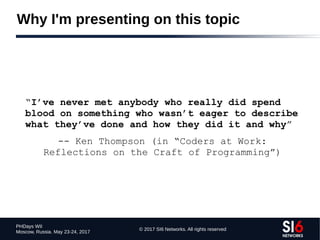 © 2017 SI6 Networks. All rights reserved
PHDays WII
Moscow, Russia. May 23-24, 2017
Why I'm presenting on this topic
“I’ve never met anybody who really did spend
blood on something who wasn’t eager to describe
what they’ve done and how they did it and why”
-- Ken Thompson (in “Coders at Work:
Reflections on the Craft of Programming”)
 