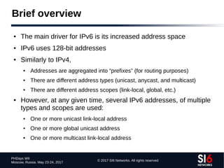 © 2017 SI6 Networks. All rights reserved
PHDays WII
Moscow, Russia. May 23-24, 2017
Brief overview
● The main driver for IPv6 is its increased address space
● IPv6 uses 128-bit addresses
● Similarly to IPv4,
● Addresses are aggregated into “prefixes” (for routing purposes)
● There are different address types (unicast, anycast, and multicast)
● There are different address scopes (link-local, global, etc.)
● However, at any given time, several IPv6 addresses, of multiple
types and scopes are used:
● One or more unicast link-local address
● One or more global unicast address
● One or more multicast link-local address
 
