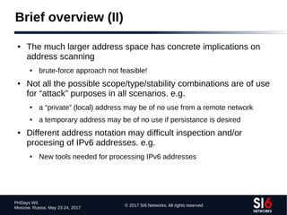 © 2017 SI6 Networks. All rights reserved
PHDays WII
Moscow, Russia. May 23-24, 2017
Brief overview (II)
● The much larger address space has concrete implications on
address scanning
● brute-force approach not feasible!
● Not all the possible scope/type/stability combinations are of use
for “attack” purposes in all scenarios. e.g.
● a “private” (local) address may be of no use from a remote network
● a temporary address may be of no use if persistance is desired
● Different address notation may difficult inspection and/or
procesing of IPv6 addresses. e.g.
● New tools needed for processing IPv6 addresses
 