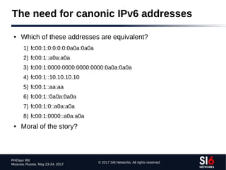 © 2017 SI6 Networks. All rights reserved
PHDays WII
Moscow, Russia. May 23-24, 2017
The need for canonic IPv6 addresses
● Which of these addresses are equivalent?
1) fc00:1:0:0:0:0:0a0a:0a0a
2) fc00:1::a0a:a0a
3) fc00:1:0000:0000:0000:0000:0a0a:0a0a
4) fc00:1::10.10.10.10
5) fc00:1::aa:aa
6) fc00:1::0a0a:0a0a
7) fc00:1:0::a0a:a0a
8) fc00:1:0000::a0a:a0a
● Moral of the story?
 