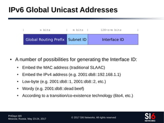 © 2017 SI6 Networks. All rights reserved
PHDays WII
Moscow, Russia. May 23-24, 2017
IPv6 Global Unicast Addresses
● A number of possibilities for generating the Interface ID:
● Embed the MAC address (traditional SLAAC)
● Embed the IPv4 address (e.g. 2001:db8::192.168.1.1)
● Low-byte (e.g. 2001:db8::1, 2001:db8::2, etc.)
● Wordy (e.g. 2001:db8::dead:beef)
● According to a transition/co-existence technology (6to4, etc.)
Global Routing Prefix Subnet ID Interface ID
| n bits | m bits | 128-n-m bits |
 