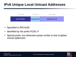 © 2017 SI6 Networks. All rights reserved
PHDays WII
Moscow, Russia. May 23-24, 2017
IPv6 Unique Local Unicast Addresses
● Specified in RFC4193
● Identified by the prefix FC00::/7
● Special prefix, but otherwise syntax similar to that of global
unicast addresses
ULA Prefix Subnet ID Interface ID
| 48 bits | 16 bits | 64 bits |
 