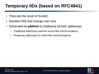 © 2017 SI6 Networks. All rights reserved
PHDays WII
Moscow, Russia. May 23-24, 2017
Temporary IIDs (based on RFC4941)
● They are the result of SLAAC
● Random IIDs that change over time
● Generated in addition to traditional SLAAC addresses
● Traditional addresses used for server-like communications
● Temporary addresses for client-like communications
 