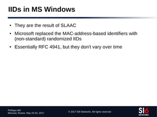 © 2017 SI6 Networks. All rights reserved
PHDays WII
Moscow, Russia. May 23-24, 2017
IIDs in MS Windows
● They are the result of SLAAC
● Microsoft replaced the MAC-address-based identifiers with
(non-standard) randomized IIDs
● Essentially RFC 4941, but they don't vary over time
 