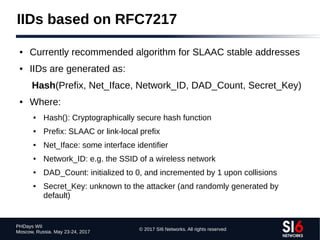 © 2017 SI6 Networks. All rights reserved
PHDays WII
Moscow, Russia. May 23-24, 2017
IIDs based on RFC7217
● Currently recommended algorithm for SLAAC stable addresses
● IIDs are generated as:
Hash(Prefix, Net_Iface, Network_ID, DAD_Count, Secret_Key)
● Where:
● Hash(): Cryptographically secure hash function
● Prefix: SLAAC or link-local prefix
● Net_Iface: some interface identifier
● Network_ID: e.g. the SSID of a wireless network
● DAD_Count: initialized to 0, and incremented by 1 upon collisions
● Secret_Key: unknown to the attacker (and randomly generated by
default)
 