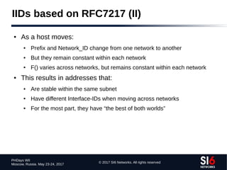 © 2017 SI6 Networks. All rights reserved
PHDays WII
Moscow, Russia. May 23-24, 2017
IIDs based on RFC7217 (II)
● As a host moves:
● Prefix and Network_ID change from one network to another
● But they remain constant within each network
● F() varies across networks, but remains constant within each network
● This results in addresses that:
● Are stable within the same subnet
● Have different Interface-IDs when moving across networks
● For the most part, they have “the best of both worlds”
 