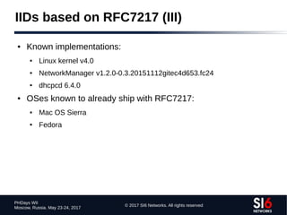 © 2017 SI6 Networks. All rights reserved
PHDays WII
Moscow, Russia. May 23-24, 2017
IIDs based on RFC7217 (III)
● Known implementations:
● Linux kernel v4.0
● NetworkManager v1.2.0-0.3.20151112gitec4d653.fc24
● dhcpcd 6.4.0
● OSes known to already ship with RFC7217:
● Mac OS Sierra
● Fedora
 