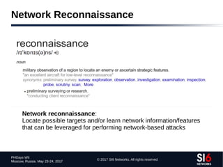 © 2017 SI6 Networks. All rights reserved
PHDays WII
Moscow, Russia. May 23-24, 2017
Network Reconnaissance
Network reconnaissance:
Locate possible targets and/or learn network information/features
that can be leveraged for performing network-based attacks
 