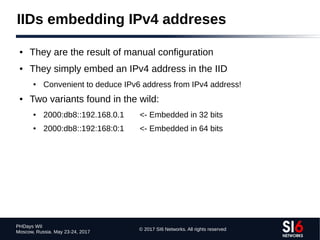 © 2017 SI6 Networks. All rights reserved
PHDays WII
Moscow, Russia. May 23-24, 2017
IIDs embedding IPv4 addreses
● They are the result of manual configuration
● They simply embed an IPv4 address in the IID
● Convenient to deduce IPv6 address from IPv4 address!
● Two variants found in the wild:
● 2000:db8::192.168.0.1 <- Embedded in 32 bits
● 2000:db8::192:168:0:1 <- Embedded in 64 bits
 