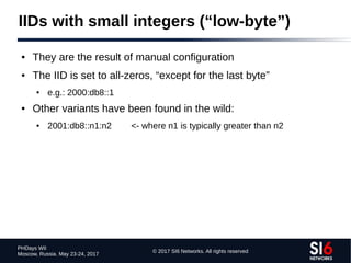 © 2017 SI6 Networks. All rights reserved
PHDays WII
Moscow, Russia. May 23-24, 2017
IIDs with small integers (“low-byte”)
● They are the result of manual configuration
● The IID is set to all-zeros, “except for the last byte”
● e.g.: 2000:db8::1
● Other variants have been found in the wild:
● 2001:db8::n1:n2 <- where n1 is typically greater than n2
 