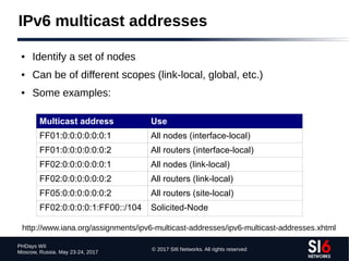 © 2017 SI6 Networks. All rights reserved
PHDays WII
Moscow, Russia. May 23-24, 2017
IPv6 multicast addresses
● Identify a set of nodes
● Can be of different scopes (link-local, global, etc.)
● Some examples:
Multicast address Use
FF01:0:0:0:0:0:0:1 All nodes (interface-local)
FF01:0:0:0:0:0:0:2 All routers (interface-local)
FF02:0:0:0:0:0:0:1 All nodes (link-local)
FF02:0:0:0:0:0:0:2 All routers (link-local)
FF05:0:0:0:0:0:0:2 All routers (site-local)
FF02:0:0:0:0:1:FF00::/104 Solicited-Node
http://www.iana.org/assignments/ipv6-multicast-addresses/ipv6-multicast-addresses.xhtml
 