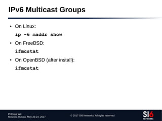 © 2017 SI6 Networks. All rights reserved
PHDays WII
Moscow, Russia. May 23-24, 2017
IPv6 Multicast Groups
● On Linux:
ip -6 maddr show
● On FreeBSD:
ifmcstat
● On OpenBSD (after install):
ifmcstat
 