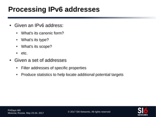 © 2017 SI6 Networks. All rights reserved
PHDays WII
Moscow, Russia. May 23-24, 2017
Processing IPv6 addresses
● Given an IPv6 address:
● What's its canonic form?
● What's its type?
● What's its scope?
● etc.
● Given a set of addresses
● Filter addresses of specific properties
● Produce statistics to help locate additional potential targets
 