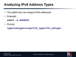 © 2017 SI6 Networks. All rights reserved
PHDays WII
Moscow, Russia. May 23-24, 2017
Analyzing IPv6 Address Types
● The addr6 tool can analyze IPv6 addresses
● Example:
addr6 -a ADDRESS
● Format:
type=subtype=scope=IID_type=IID_subtype
 