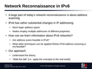 © 2017 SI6 Networks. All rights reserved
PHDays WII
Moscow, Russia. May 23-24, 2017
Network Reconnaissance in IPv6
● A large part of today's network reconnaissance is about address
scanning
● IPv6 has rather substantial changes in IP addressing
● Much lager address space
● Nodes employ multiple addresses of different properties
● How can we learn information about IPv6 networks?
● Are address scans feasible in IPv6?
● What other techniques can be applied if/when IPv6 address scanning is
not feasible?
● Our approach:
● Understand the theory
● “Walk the talk” (i.e., apply the concepts to the real world)
 