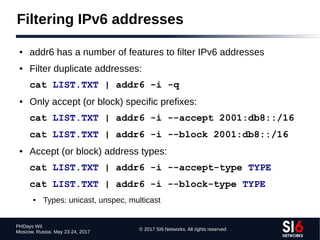 © 2017 SI6 Networks. All rights reserved
PHDays WII
Moscow, Russia. May 23-24, 2017
Filtering IPv6 addresses
● addr6 has a number of features to filter IPv6 addresses
● Filter duplicate addresses:
cat LIST.TXT | addr6 -i -q
● Only accept (or block) specific prefixes:
cat LIST.TXT | addr6 -i --accept 2001:db8::/16
cat LIST.TXT | addr6 -i --block 2001:db8::/16
● Accept (or block) address types:
cat LIST.TXT | addr6 -i --accept-type TYPE
cat LIST.TXT | addr6 -i --block-type TYPE
● Types: unicast, unspec, multicast
 