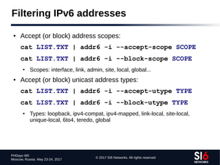 © 2017 SI6 Networks. All rights reserved
PHDays WII
Moscow, Russia. May 23-24, 2017
Filtering IPv6 addresses
● Accept (or block) address scopes:
cat LIST.TXT | addr6 -i --accept-scope SCOPE
cat LIST.TXT | addr6 -i --block-scope SCOPE
● Scopes: interface, link, admin, site, local, global...
● Accept (or block) unicast address types:
cat LIST.TXT | addr6 -i --accept-utype TYPE
cat LIST.TXT | addr6 -i --block-utype TYPE
● Types: loopback, ipv4-compat, ipv4-mapped, link-local, site-local,
unique-local, 6to4, teredo, global
 