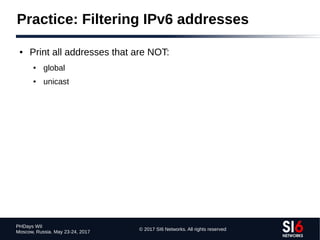 © 2017 SI6 Networks. All rights reserved
PHDays WII
Moscow, Russia. May 23-24, 2017
Practice: Filtering IPv6 addresses
● Print all addresses that are NOT:
● global
● unicast
 