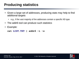 © 2017 SI6 Networks. All rights reserved
PHDays WII
Moscow, Russia. May 23-24, 2017
Producing statistics
● Given a large set of addresses, producing stats may help to find
additional targets
● e.g., if the vast majority of the addresses contain a specific IID type
● The addr6 tool can produce such statistics
● Example:
cat LIST.TXT | addr6 -i -s
 