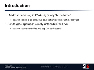 © 2017 SI6 Networks. All rights reserved
PHDays WII
Moscow, Russia. May 23-24, 2017
Introduction
● Address scanning in IPv4 is typically “brute force”
● search space is so small we can get away with such a loosy job!
● Bruteforce approach simply unfeasible for IPv6
● search space would be too big (264 addresses)
 