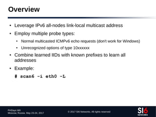 © 2017 SI6 Networks. All rights reserved
PHDays WII
Moscow, Russia. May 23-24, 2017
Overview
● Leverage IPv6 all-nodes link-local multicast address
● Employ multiple probe types:
● Normal multicasted ICMPv6 echo requests (don't work for Windows)
● Unrecognized options of type 10xxxxxx
● Combine learned IIDs with known prefixes to learn all
addresses
● Example:
# scan6 -i eth0 -L
 