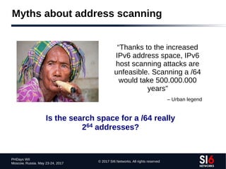 © 2017 SI6 Networks. All rights reserved
PHDays WII
Moscow, Russia. May 23-24, 2017
Myths about address scanning
“Thanks to the increased
IPv6 address space, IPv6
host scanning attacks are
unfeasible. Scanning a /64
would take 500.000.000
years”
– Urban legend
Is the search space for a /64 really
264 addresses?
 