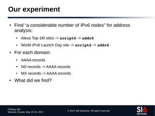 © 2017 SI6 Networks. All rights reserved
PHDays WII
Moscow, Russia. May 23-24, 2017
Our experiment
● Find “a considerable number of IPv6 nodes” for address
analysis:
● Alexa Top-1M sites -> script6 -> addr6
● World IPv6 Launch Day site -> script6 -> addr6
● For each domain:
● AAAA records
● NS records -> AAAA records
● MX records -> AAAA records
● What did we find?
 