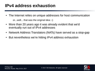 © 2017 SI6 Networks. All rights reserved
PHDays WII
Moscow, Russia. May 23-24, 2017
IPv4 address exhaustion
● The Internet relies on unique addresses for host communication
or...well... that was the original idea :-)
● More than 20 years ago it was already evident that we'd
eventually run out of IPv4 addresses
● Network Address Translators (NATs) have served as a stop-gap
● But nevertheless we're hitting IPv4 address exhaustion
 