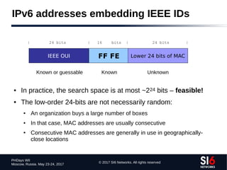 © 2017 SI6 Networks. All rights reserved
PHDays WII
Moscow, Russia. May 23-24, 2017
IPv6 addresses embedding IEEE IDs
● In practice, the search space is at most ~224 bits – feasible!
● The low-order 24-bits are not necessarily random:
● An organization buys a large number of boxes
● In that case, MAC addresses are usually consecutive
● Consecutive MAC addresses are generally in use in geographically-
close locations
IEEE OUI FF FE Lower 24 bits of MAC
| 24 bits | 16 bits | 24 bits |
Known or guessable Known Unknown
 