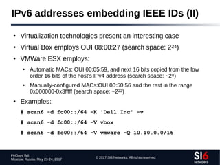 © 2017 SI6 Networks. All rights reserved
PHDays WII
Moscow, Russia. May 23-24, 2017
IPv6 addresses embedding IEEE IDs (II)
● Virtualization technologies present an interesting case
● Virtual Box employs OUI 08:00:27 (search space: 224)
● VMWare ESX employs:
● Automatic MACs: OUI 00:05:59, and next 16 bits copied from the low
order 16 bits of the host's IPv4 address (search space: ~28)
● Manually-configured MACs:OUI 00:50:56 and the rest in the range
0x000000-0x3fffff (search space: ~222)
● Examples:
# scan6 -d fc00::/64 -K 'Dell Inc' -v
# scan6 -d fc00::/64 -V vbox
# scan6 -d fc00::/64 -V vmware -Q 10.10.0.0/16
 