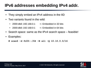 © 2017 SI6 Networks. All rights reserved
PHDays WII
Moscow, Russia. May 23-24, 2017
IPv6 addresses embedding IPv4 addr.
● They simply embed an IPv4 address in the IID
● Two variants found in the wild:
● 2000:db8::192.168.0.1 <- Embedded in 32 bits
● 2000:db8::192:168:0:1 <- Embedded in 64 bits
● Search space: same as the IPv4 search space – feasible!
● Examples:
# scan6 -d fc00::/64 -B all -Q 10.10.0.0/16
 