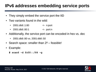 © 2017 SI6 Networks. All rights reserved
PHDays WII
Moscow, Russia. May 23-24, 2017
IPv6 addresses embedding service ports
● They simply embed the service port the IID
● Two variants found in the wild:
● 2001:db8::1:80 <- n:port
● 2001:db8::80:1 <- port:n
● Additionally, the service port can be encoded in hex vs. dec
● 2001:db8::80 vs. 2001:db8::50
● Search space: smaller than 28 – feasible!
● Example:
# scan6 -d fc00::/64 -g
 